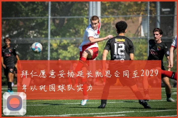 拜仁愿意妥协延长凯恩合同至2029年以巩固球队实力