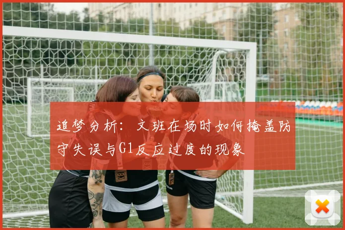 追梦分析：文班在场时如何掩盖防守失误与G1反应过度的现象