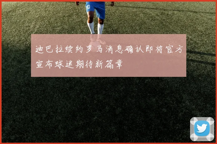 迪巴拉续约罗马消息确认即将官方宣布球迷期待新篇章