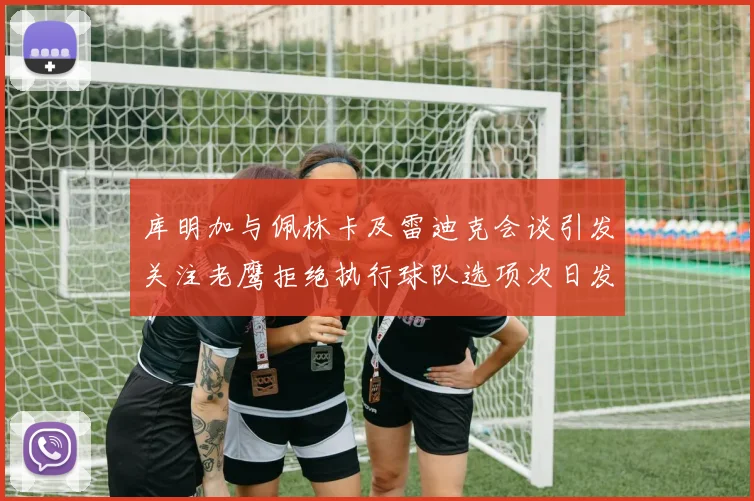 库明加与佩林卡及雷迪克会谈引发关注老鹰拒绝执行球队选项次日发生