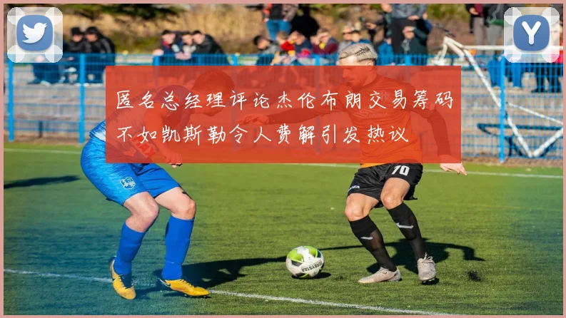 匿名总经理评论杰伦布朗交易筹码不如凯斯勒令人费解引发热议