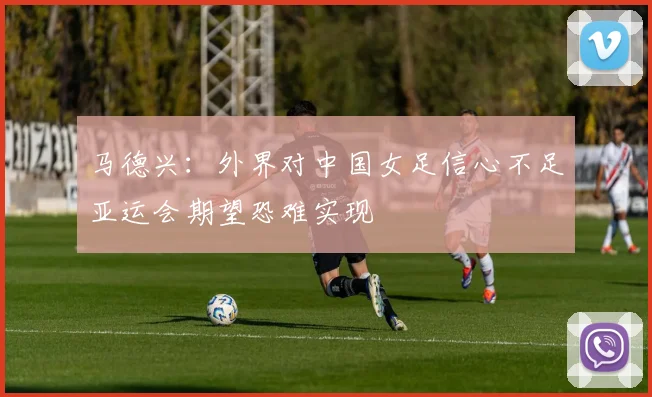 马德兴：外界对中国女足信心不足亚运会期望恐难实现